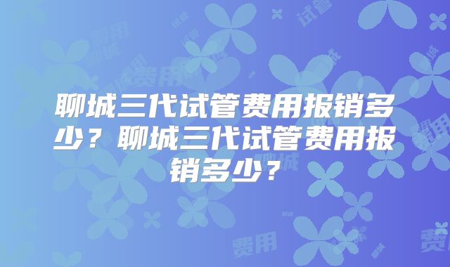 聊城三代试管费用报销多少？聊城三代试管费用报销多少？