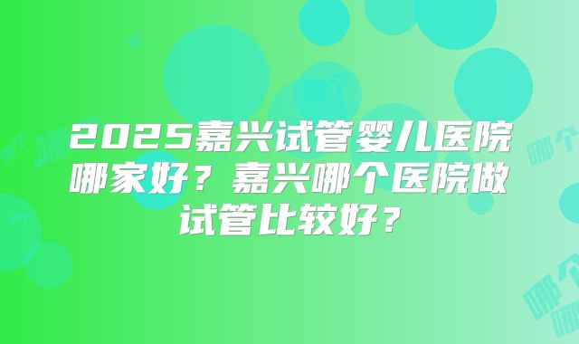 2025嘉兴试管婴儿医院哪家好?嘉兴哪个医院做试管比较好?