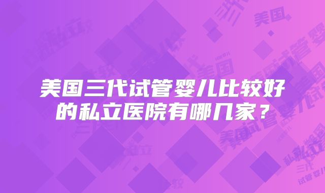 美国三代试管婴儿比较好的私立医院有哪几家?