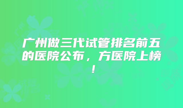 广州做三代试管排名前五的医院公布，方医院上榜！
