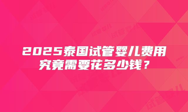 2025泰国试管婴儿费用究竟需要花多少钱？