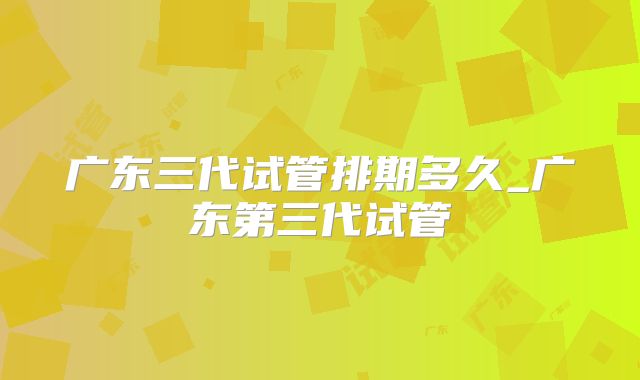 广东三代试管排期多久_广东第三代试管