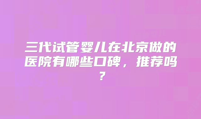 三代试管婴儿在北京做的医院有哪些口碑,推荐吗?