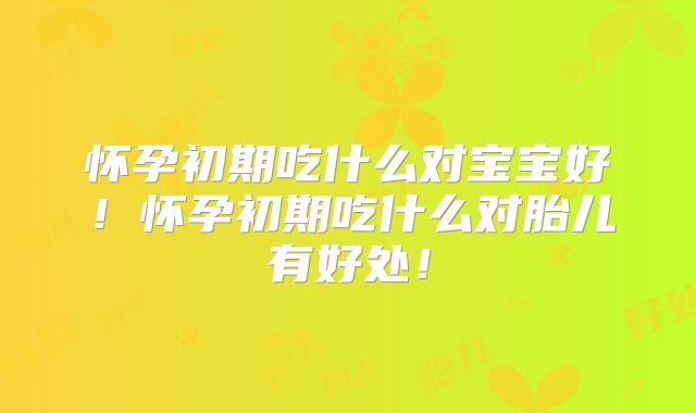 怀孕初期吃什么对宝宝好!怀孕初期吃什么对胎儿有好处!