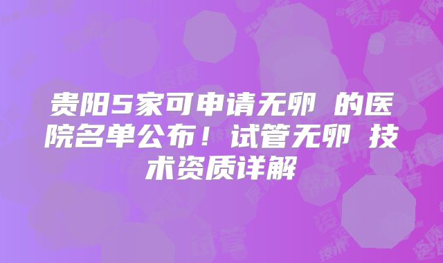 贵阳5家可申请无卵�的医院名单公布！试管无卵�技术资质详解