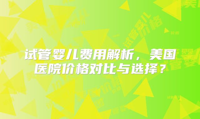 试管婴儿费用解析，美国医院价格对比与选择？