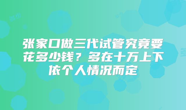张家口做三代试管究竟要花多少钱？多在十万上下依个人情况而定