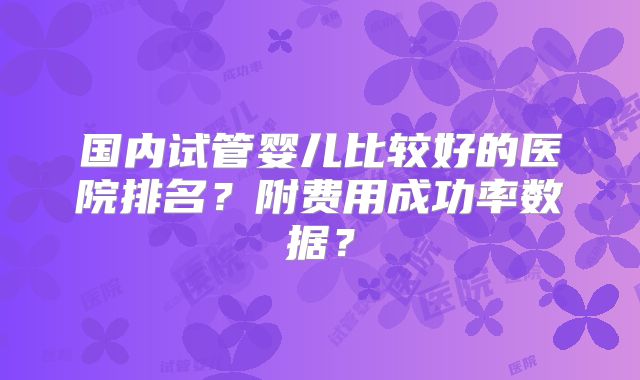 国内试管婴儿比较好的医院排名?附费用成功率数据?