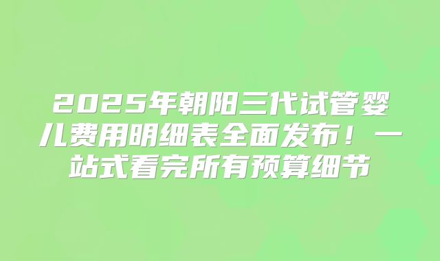 2025年朝阳三代试管婴儿费用明细表全面发布!一站式看完所有预算细节