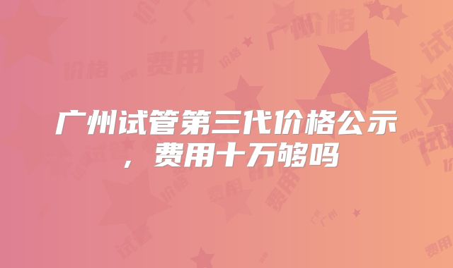 广州试管第三代价格公示，费用十万够吗