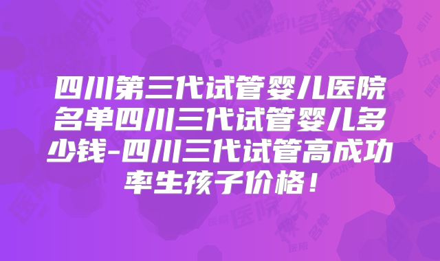 四川第三代试管婴儿医院名单四川三代试管婴儿多少钱-四川三代试管高成功率生孩子价格！
