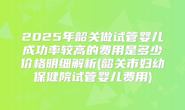 2025年韶关做试管婴儿成功率较高的费用是多少价格明细解析(韶关市妇幼保健院试管婴儿费用)