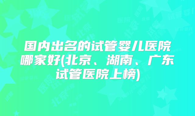国内出名的试管婴儿医院哪家好(北京、湖南、广东试管医院上榜)