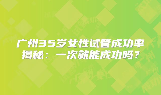 广州35岁女性试管成功率揭秘：一次就能成功吗？