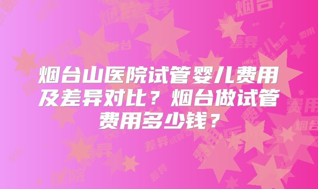 烟台山医院试管婴儿费用及差异对比？烟台做试管费用多少钱？