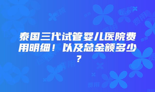 泰国三代试管婴儿医院费用明细!以及总金额多少?