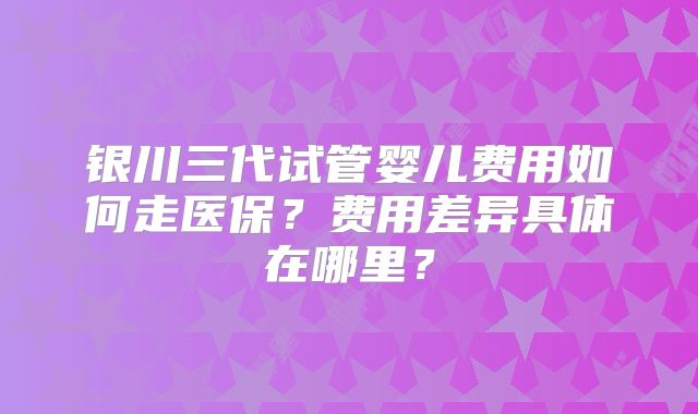 银川三代试管婴儿费用如何走医保?费用差异具体在哪里?