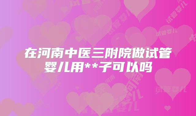 在河南中医三附院做试管婴儿用**子可以吗