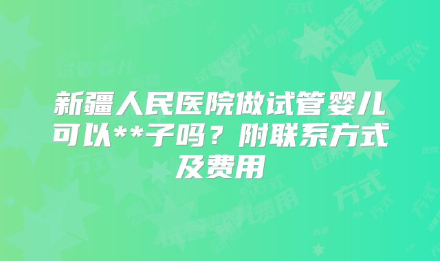 新疆人民医院做试管婴儿可以**子吗？附联系方式及费用