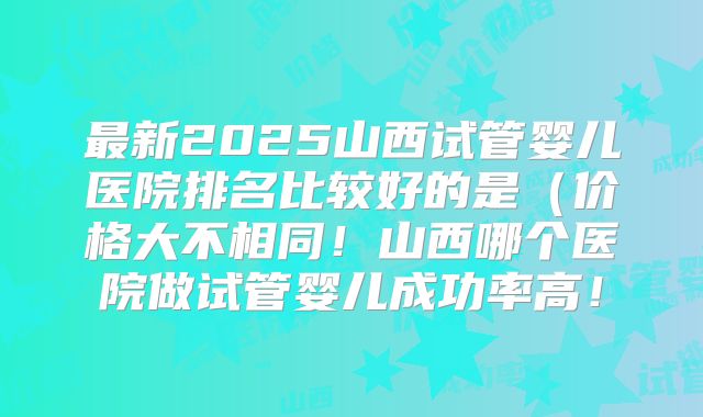 最新2025山西试管婴儿医院排名比较好的是(价格大不相同!山西哪个医院做试管婴儿成功率高!