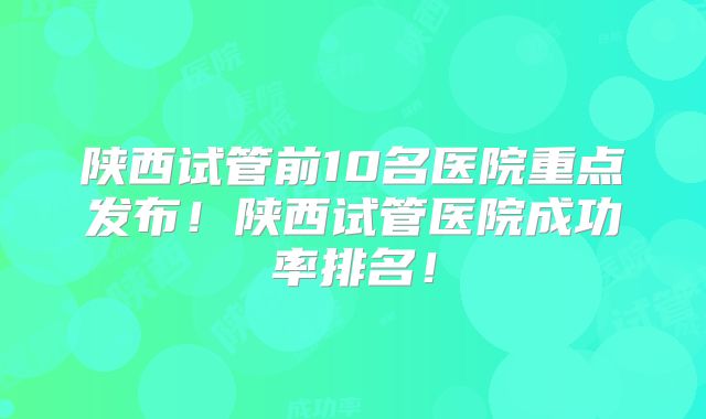 陕西试管前10名医院重点发布!陕西试管医院成功率排名!