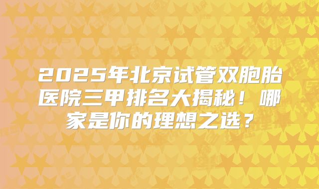 2025年北京试管双胞胎医院三甲排名大揭秘！哪家是你的理想之选？