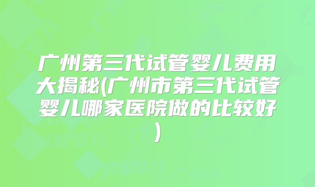 广州第三代试管婴儿费用大揭秘(广州市第三代试管婴儿哪家医院做的比较好)