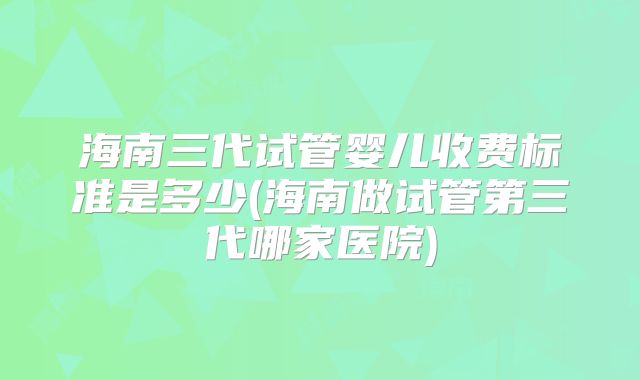 海南三代试管婴儿收费标准是多少(海南做试管第三代哪家医院)