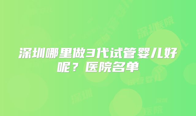 深圳哪里做3代试管婴儿好呢？医院名单