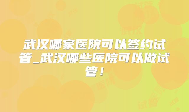 武汉哪家医院可以签约试管_武汉哪些医院可以做试管！