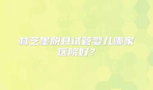 林芝墨脱县试管婴儿哪家医院好?