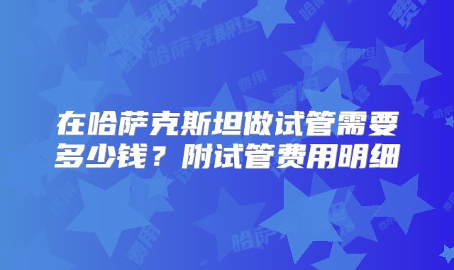 在哈萨克斯坦做试管需要多少钱?附试管费用明细