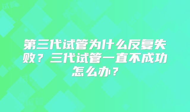 第三代试管为什么反复失败?三代试管一直不成功怎么办?