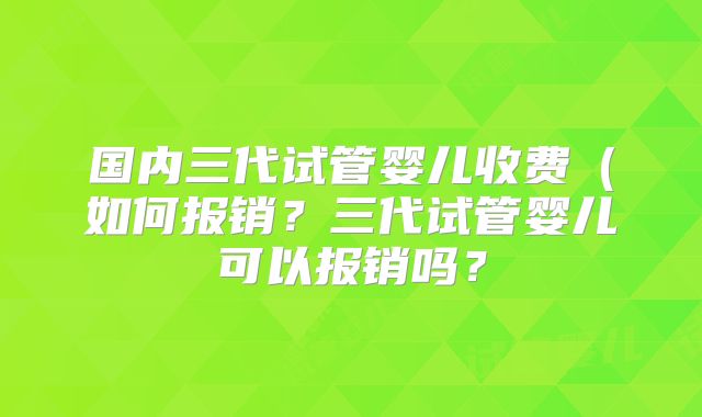 国内三代试管婴儿收费（如何报销？三代试管婴儿可以报销吗？
