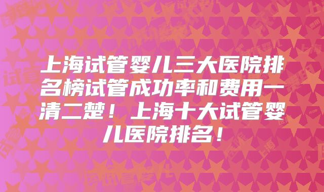 上海试管婴儿三大医院排名榜试管成功率和费用一清二楚!上海十大试管婴儿医院排名!