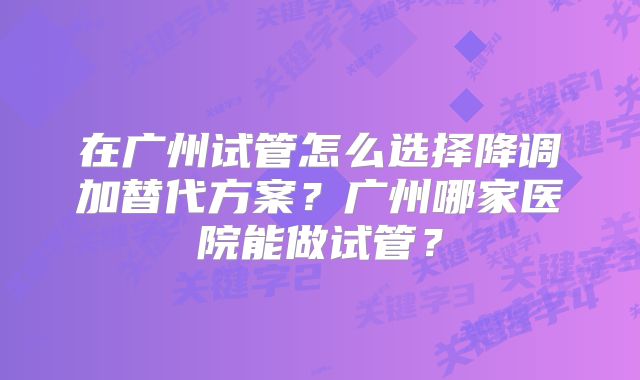 在广州试管怎么选择降调加替代方案?广州哪家医院能做试管?