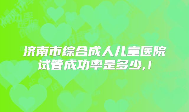 济南市综合成人儿童医院试管成功率是多少,！