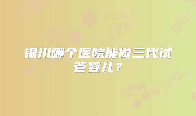 银川哪个医院能做三代试管婴儿？