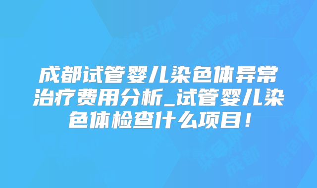成都试管婴儿染色体异常治疗费用分析_试管婴儿染色体检查什么项目!
