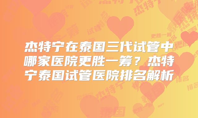 杰特宁在泰国三代试管中哪家医院更胜一筹？杰特宁泰国试管医院排名解析