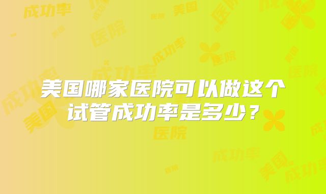 美国哪家医院可以做这个试管成功率是多少？