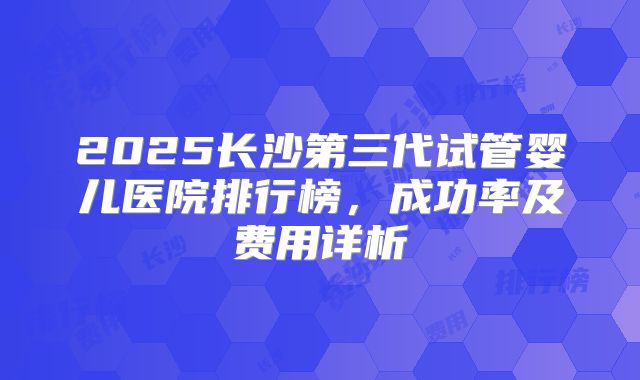 2025长沙第三代试管婴儿医院排行榜，成功率及费用详析