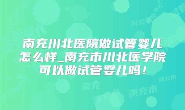 南充川北医院做试管婴儿怎么样_南充市川北医学院可以做试管婴儿吗！