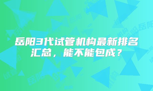 岳阳3代试管机构最新排名汇总，能不能包成？