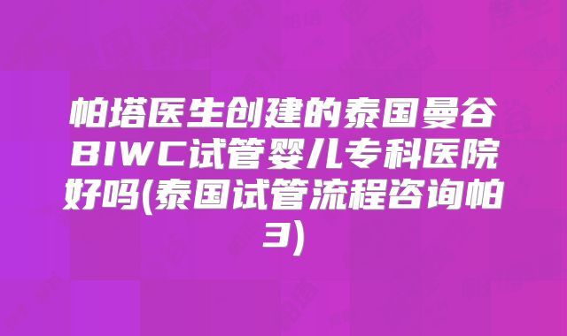 帕塔医生创建的泰国曼谷BIWC试管婴儿专科医院好吗(泰国试管流程咨询帕3)