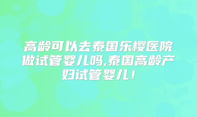 高龄可以去泰国乐樱医院做试管婴儿吗,泰国高龄产妇试管婴儿！