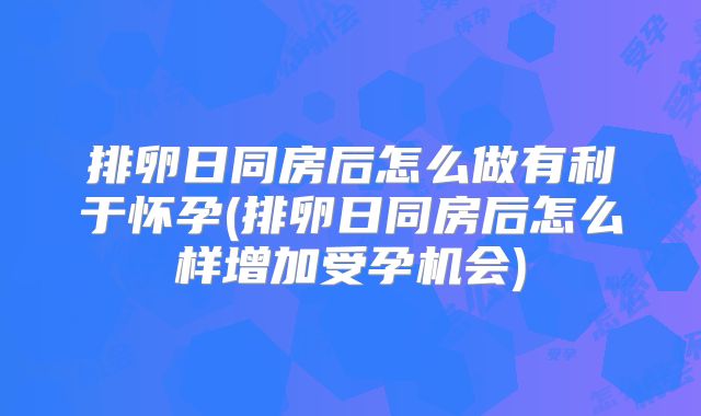 排卵日同房后怎么做有利于怀孕(排卵日同房后怎么样增加受孕机会)