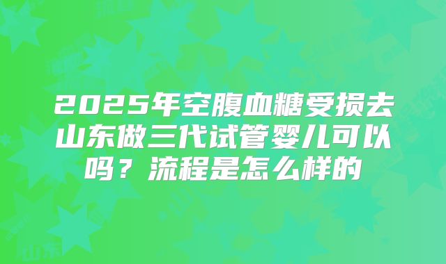 2025年空腹血糖受损去山东做三代试管婴儿可以吗？流程是怎么样的