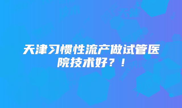 天津习惯性流产做试管医院技术好？!
