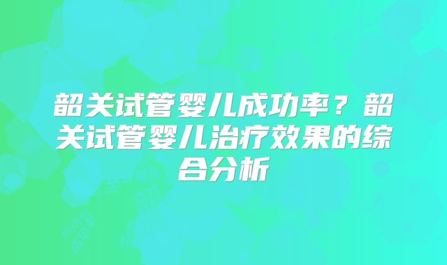 韶关试管婴儿成功率？韶关试管婴儿治疗效果的综合分析
